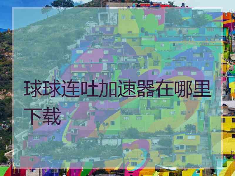 球球连吐加速器在哪里下载